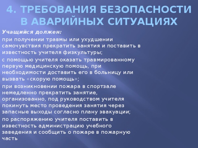 4. Требования безопасности в аварийных ситуациях Учащийся должен: при получении травмы или ухудшении самочувствия прекратить занятия и поставить в известность учителя физкультуры; с помощью учителя оказать травмированному первую медицинскую помощь, при необходимости доставить его в больницу или вызвать «скорую помощь»; при возникновении пожара в спортзале немедленно прекратить занятие, организованно, под руководством учителя покинуть место проведения занятия через запасные выходы согласно плану эвакуации; по распоряжению учителя поставить в известность администрацию учебного заведения и сообщить о пожаре в пожарную часть