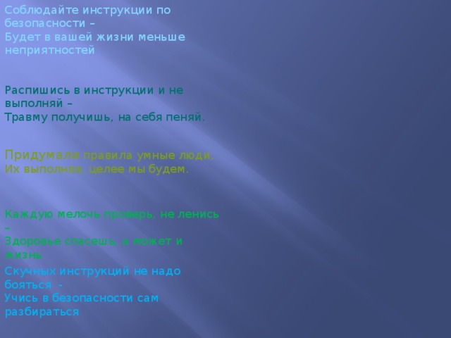 Соблюдайте инструкции по безопасности –  Будет в вашей жизни меньше неприятностей Распишись в инструкции и не выполняй –  Травму получишь, на себя пеняй. Придумали правила умные люди,  Их выполняя, целее мы будем. Каждую мелочь проверь, не ленись –  Здоровье спасешь, а может и жизнь Скучных инструкций не надо бояться  -  Учись в безопасности сам разбираться