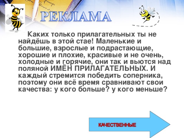 Каких только прилагательных ты не найдёшь в этой стае! Маленькие и большие, взрослые и подрастающие, хорошие и плохие, красивые и не очень, холодные и горячие, они так и вьются над поляной ИМЁН ПРИЛАГАТЕЛЬНЫХ. И каждый стремится победить соперника, поэтому они всё время сравнивают свои качества: у кого больше? у кого меньше?