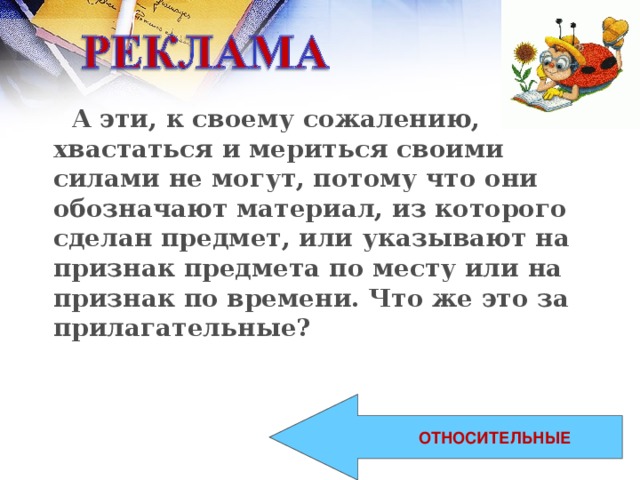 А эти, к своему сожалению, хвастаться и мериться своими силами не могут, потому что они обозначают материал, из которого сделан предмет, или указывают на признак предмета по месту или на признак по времени. Что же это за прилагательные?  ОТНОСИТЕЛЬНЫЕ