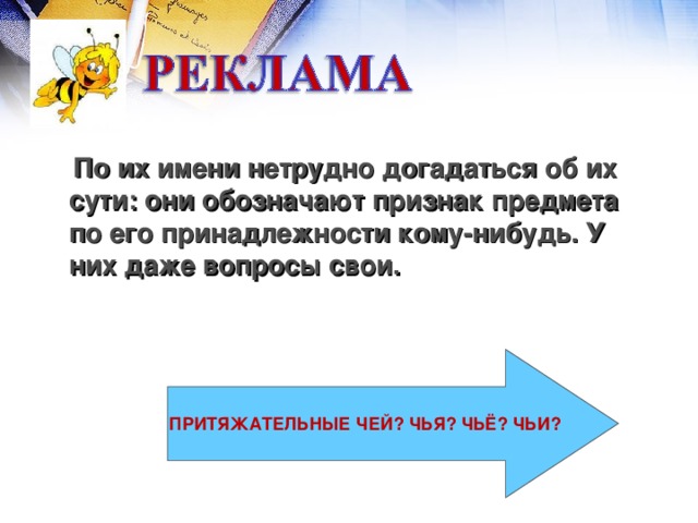 По их имени нетрудно догадаться об их сути: они обозначают признак предмета по его принадлежности кому-нибудь. У них даже вопросы свои. ПРИТЯЖАТЕЛЬНЫЕ ЧЕЙ? ЧЬЯ? ЧЬЁ? ЧЬИ?