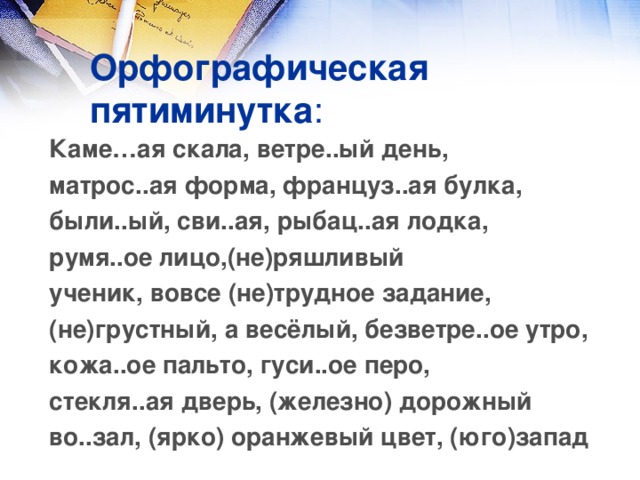 Орфографическая пятиминутка : Каме…ая скала, ветре..ый день, матрос..ая форма, француз..ая булка, были..ый, сви..ая, рыбац..ая лодка, румя..ое лицо,(не)ряшливый ученик, вовсе (не)трудное задание, (не)грустный, а весёлый, безветре..ое утро, кожа..ое пальто, гуси..ое перо, стекля..ая дверь, (железно) дорожный во..зал, (ярко) оранжевый цвет, (юго)запад