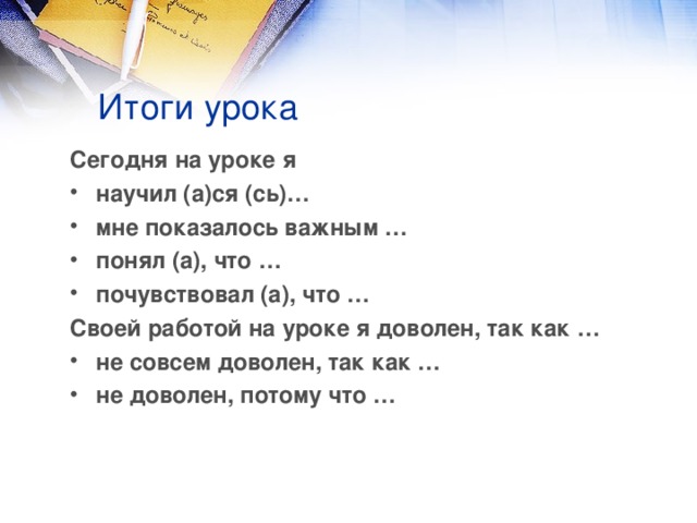 Итоги урока Сегодня на уроке я научил (а)ся (сь)… мне показалось важным … понял (а), что … почувствовал (а), что … Своей работой на уроке я  доволен, так как … не совсем доволен, так как … не доволен, потому что …