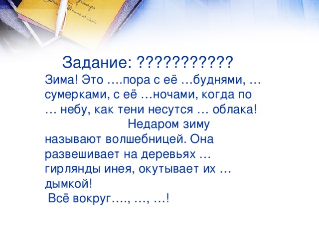 Задание: ???????????  Зима! Это ….пора с её …буднями, …сумерками, с её …ночами, когда по … небу, как тени несутся … облака! Недаром зиму называют волшебницей. Она развешивает на деревьях … гирлянды инея, окутывает их … дымкой!  Всё вокруг…., …, …!