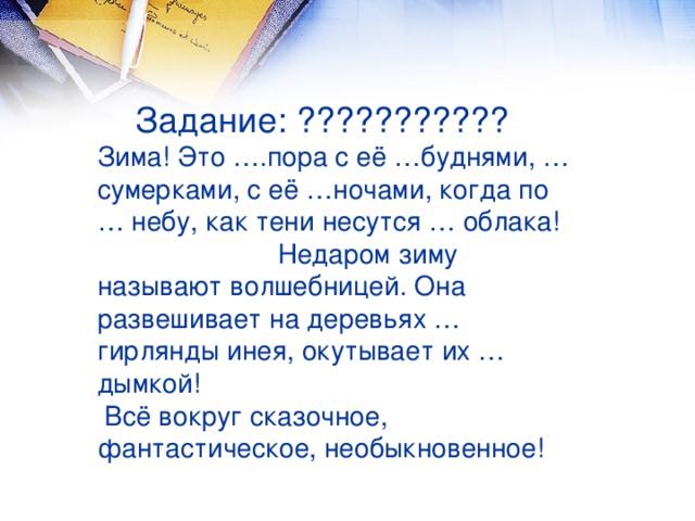 Задание: ???????????  Зима! Это ….пора с её …буднями, …сумерками, с её …ночами, когда по … небу, как тени несутся … облака! Недаром зиму называют волшебницей. Она развешивает на деревьях … гирлянды инея, окутывает их … дымкой!  Всё вокруг сказочное, фантастическое, необыкновенное!