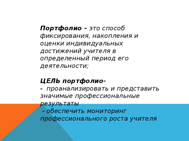 Портфолио – это способ фиксирования, накопления и оценки индивидуальных достижений учителя в определенный период его деятельности;   ЦЕЛЬ портфолио-  - проанализировать и представить значимые профессиональные результаты  - обеспечить мониторинг профессионального роста учителя