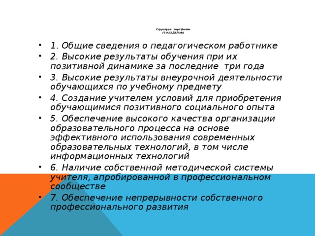 1 . Общие сведения о педагогическом работнике 2. Высокие результаты обучения при их позитивной динамике за последние три года 3. Высокие результаты внеурочной деятельности обучающихся по учебному предмету 4. Создание учителем условий для приобретения обучающимися позитивного социального опыта 5. Обеспечение высокого качества организации образовательного процесса на основе эффективного использования современных образовательных технологий, в том числе информационных технологий 6. Наличие собственной методической системы учителя, апробированной в профессиональном сообществе 7. Обеспечение непрерывности собственного профессионального развития