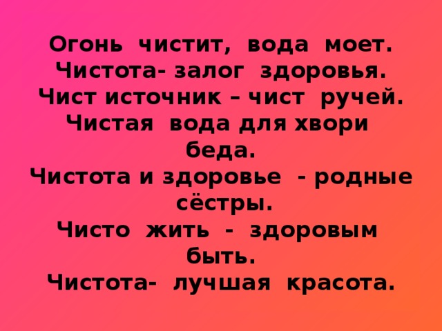 Огонь чистит, вода моет.  Чистота- залог здоровья.  Чист источник – чист ручей.  Чистая вода для хвори беда.  Чистота и здоровье - родные сёстры.  Чисто жить - здоровым быть.  Чистота- лучшая красота.