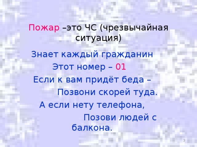 Пожар –это ЧС (чрезвычайная ситуация) Знает каждый гражданин Этот номер – 01  Если к вам придёт беда –  Позвони скорей туда. А если нету телефона,  Позови людей с балкона.