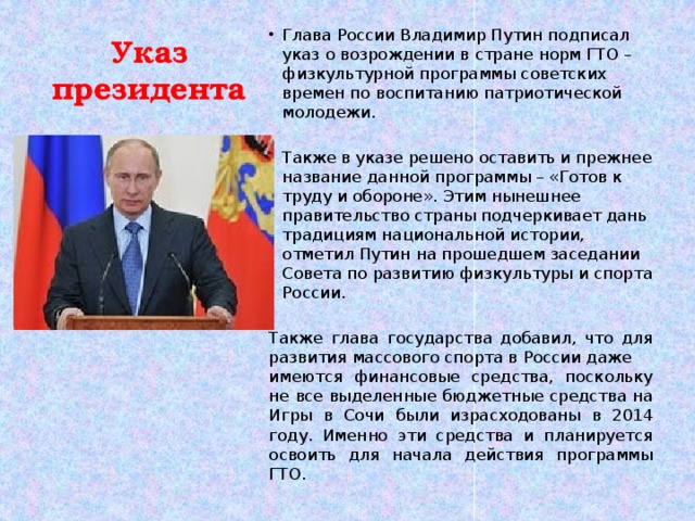 Указ президента Глава России Владимир Путин подписал указ о возрождении в стране норм ГТО – физкультурной программы советских времен по воспитанию патриотической молодежи. Также в указе решено оставить и прежнее название данной программы – «Готов к труду и обороне». Этим нынешнее правительство страны подчеркивает дань традициям национальной истории, отметил Путин на прошедшем заседании Совета по развитию физкультуры и спорта России. Также глава государства добавил, что для развития массового спорта в России даже имеются финансовые средства, поскольку не все выделенные бюджетные средства на Игры в Сочи были израсходованы в 2014 году. Именно эти средства и планируется освоить для начала действия программы ГТО.