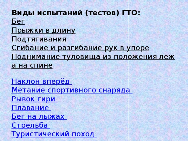 Виды испытаний (тестов) ГТО: Бег  Прыжки в длину  Подтягивания  Сгибание и разгибание рук в упоре  Поднимание туловища из положения лежа на спине  Наклон вперёд Метание спортивного снаряда Рывок гири Плавание Бег на лыжах Стрельба Туристический поход