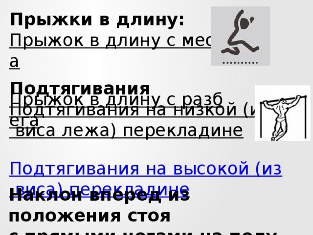 Прыжки в длину: Прыжок в длину с места  Прыжок в длину с разбега  Подтягивания Подтягивания на низкой (из виса лежа) перекладине  Подтягивания на высокой (из виса) перекладине Наклон вперед из положения стоя  с прямыми ногами на полу