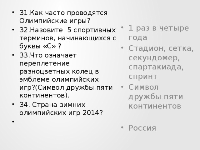 31.Как часто проводятся Олимпийские игры? 32.Назовите 5 спортивных терминов, начинающихся с буквы «С» ? 33.Что означает переплетение разноцветных колец в эмблеме олимпийских игр?(Символ дружбы пяти континентов). 34. Страна зимних олимпийских игр 2014?    1 раз в четыре года Стадион, сетка, секундомер, спартакиада, спринт Символ дружбы пяти континентов Россия