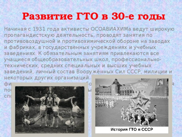 Развитие ГТО в 30-е годы   Начиная с 1931 года активисты ОСОАВИАХИМа ведут широкую пропагандистскую деятельность, проводят занятия по противовоздушной и противохимической обороне на заводах и фабриках, в государственных учреждениях и учебных заведениях. К обязательным занятиям привлекаются все учащиеся общеобразовательных школ, профессионально-технических, средних специальных и высших учебных заведений, личный состав Вооружённых Сил СССР, милиции и некоторых других организаций. Желающие заниматься физкультурой и спортом в свободное от работы и учёбы время посещают учебно-тренировочные занятия и участвуют в спортивных соревнованиях.