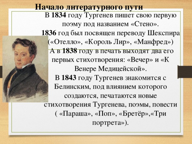 Начало литературного пути В 1834 году Тургенев пишет свою первую поэму под названием «Стено». 1836 год был посвящен переводу Шекспира («Отелло», «Король Лир», «Манфред»)  А в 1838 году в печать выходят два его первых стихотворения: «Вечер» и «К Венере Медицейской». В 1843 году Тургенев знакомится с Белинским, под влиянием которого создаются, печатаются новые стихотворения Тургенева, поэмы, повести ( «Параша», «Поп», «Бретёр»,«Три портрета»).