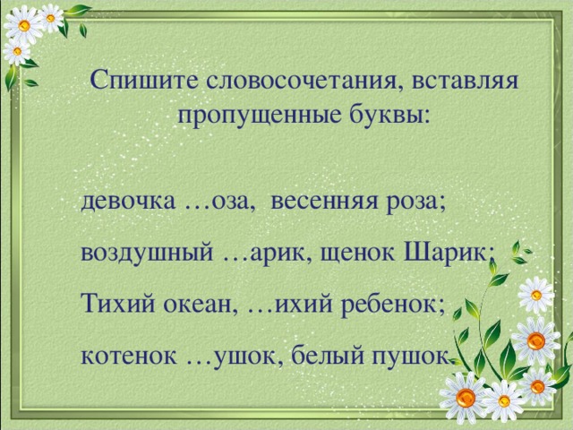 Спишите словосочетания, вставляя пропущенные буквы: девочка …оза, весенняя роза; воздушный …арик, щенок Шарик; Тихий океан, …ихий ребенок; котенок …ушок, белый пушок.