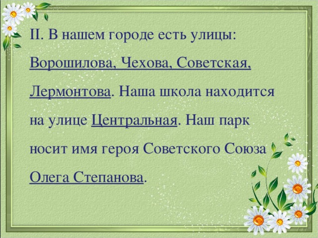 II . В нашем городе есть улицы: Ворошилова, Чехова, Советская, Лермонтова . Наша школа находится на улице Центральная . Наш парк носит имя героя Советского Союза Олега Степанова .