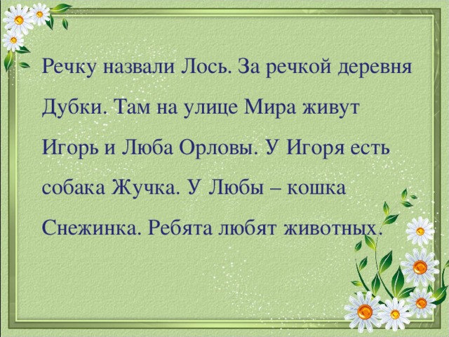 Речку назвали Лось. За речкой деревня Дубки. Там на улице Мира живут Игорь и Люба Орловы. У Игоря есть собака Жучка. У Любы – кошка Снежинка. Ребята любят животных.