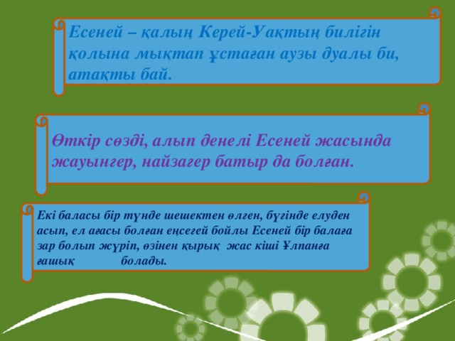 Есеней – қалың Керей-Уақтың билігін қолына мықтап ұстаған аузы дуалы би, атақты бай. Өткір сөзді, алып денелі Есеней жасында жауынгер, найзагер батыр да болған. Екі баласы бір түнде шешектен өлген, бүгінде елуден асып, ел ағасы болған еңсегей бойлы Есеней бір балаға зар болып жүріп, өзінен қырық жас кіші Ұлпанға ғашық   болады.