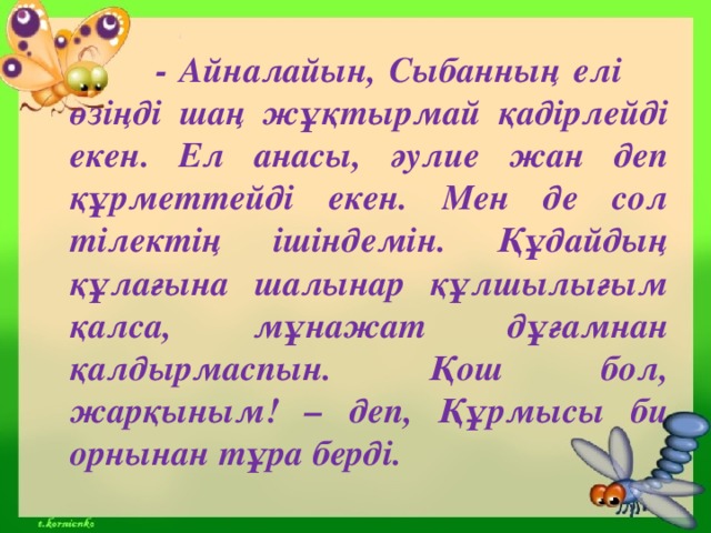 - Айналайын, Сыбанның елі  өзіңді шаң жұқтырмай қадірлейді екен. Ел анасы, әулие жан деп құрметтейді екен. Мен де сол тілектің ішіндемін. Құдайдың құлағына шалынар құлшылығым қалса, мұнажат дұғамнан қалдырмаспын. Қош бол, жарқыным! – деп, Құрмысы би орнынан тұра берді.