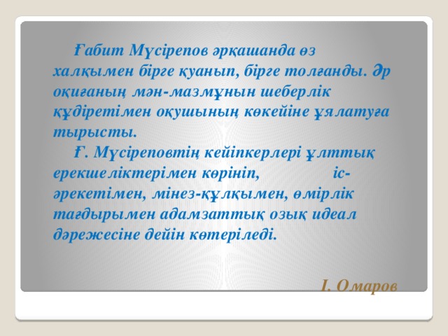 Ғабит Мүсірепов әрқашанда өз халқымен бірге қуанып, бірге толғанды. Әр оқиғаның мән-мазмұнын шеберлік құдіретімен оқушының көкейіне ұялатуға тырысты.   Ғ. Мүсіреповтің кейіпкерлері ұлттық ерекшеліктерімен көрініп, іс-әрекетімен, мінез-құлқымен, өмірлік тағдырымен адамзаттық озық идеал дәрежесіне дейін көтеріледі. І. Омаров