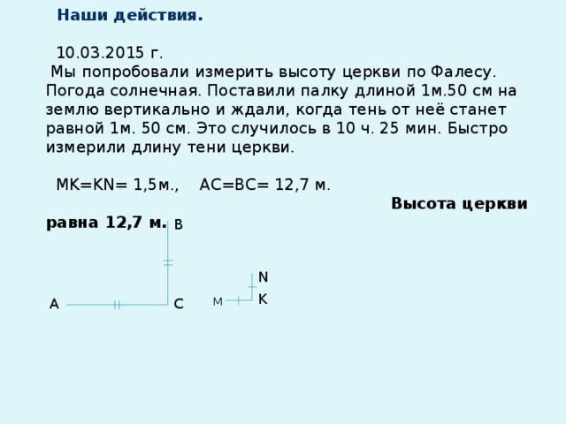 Наши действия.   10.03.2015 г.  Мы попробовали измерить высоту церкви по Фалесу.  Погода солнечная. Поставили палку длиной 1м.50 см на землю вертикально и ждали, когда тень от неё станет равной 1м. 50 см. Это случилось в 10 ч. 25 мин. Быстро измерили длину тени церкви.   MK=KN= 1,5м., АС=ВС= 12,7 м.   Высота церкви равна 12,7 м.          В N K С А М