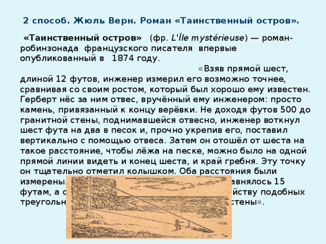 2 способ. Жюль Верн. Роман «Таинственный остров».  «Таинственный остров» (фр.  L'Île mystérieuse ) — роман-робинзонада французского писателя впервые опубликованный в 1874 году. «Взяв прямой шест, длиной 12 футов, инженер измерил его возможно точнее, сравнивая со своим ростом, который был хорошо ему известен. Герберт нёс за ним отвес, вручённый ему инженером: просто камень, привязанный к концу верёвки. Не доходя футов 500 до гранитной стены, поднимавшейся отвесно, инженер воткнул шест фута на два в песок и, прочно укрепив его, поставил вертикально с помощью отвеса. Затем он отошёл от шеста на такое расстояние, чтобы лёжа на песке, можно было на одной прямой линии видеть и конец шеста, и край гребня. Эту точку он тщательно отметил колышком. Оба расстояния были измерены. Расстояние от колышка до палки равнялось 15 футам, а от палки до скалы 485 футам. По свойству подобных треугольников вычислили высоту гранитной стены».