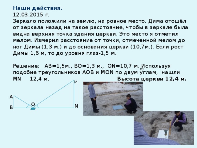 Наши действия.  12.03.2015 г.  Зеркало положили на землю, на ровное место. Дима отошёл от зеркала назад на такое расстояние, чтобы в зеркале была видна верхняя точка здания церкви. Это место я отметил мелом. Измерил расстояние от точки, отмеченной мелом до ног Димы (1,3 м.) и до основания церкви (10,7м.). Если рост Димы 1,6 м, то до уровня глаз-1,5 м.   Решение: АВ=1,5м., ВО=1,3 м., ОN=10,7 м. Используя подобие треугольников AOВ и MОN по двум углам, нашли МN 12,4 м. Высота церкви 12,4 м.   М А О N В