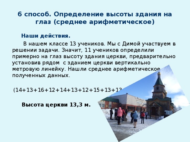 6 способ. Определение высоты здания на глаз (среднее арифметическое)  Наши действия.  В нашем классе 13 учеников. Мы с Димой участвуем в решении задачи. Значит, 11 учеников определили примерно на глаз высоту здания церкви, предварительно установив рядом с зданием церкви вертикально метровую линейку. Нашли среднее арифметическое полученных данных.  (14+13+16+12+14+13+12+15+13+13+12) : 11 = 13,3  Высота церкви 13,3 м.