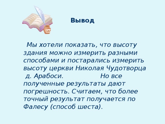 Вывод  Мы хотели показать, что высоту здания можно измерить разными способами и постарались измерить высоту церкви Николая Чудотворца д. Арабоси. Но все полученные результаты дают погрешность. Считаем, что более точный результат получается по Фалесу (способ шеста).