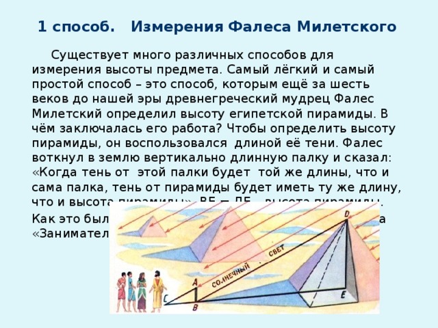 1 способ. Измерения Фалеса Милетского    Существует много различных способов для измерения высоты предмета. Самый лёгкий и самый простой способ – это способ, которым ещё за шесть веков до нашей эры древнегреческий мудрец Фалес Милетский определил высоту египетской пирамиды. В чём заключалась его работа? Чтобы определить высоту пирамиды, он воспользовался длиной её тени. Фалес воткнул в землю вертикально длинную палку и сказал: «Когда тень от этой палки будет той же длины, что и сама палка, тень от пирамиды будет иметь ту же длину, что и высота пирамиды». ВЕ = ДЕ – высота пирамиды. Как это было, рассказывается в книге Я.И.Перельмана «Занимательная геометрия».