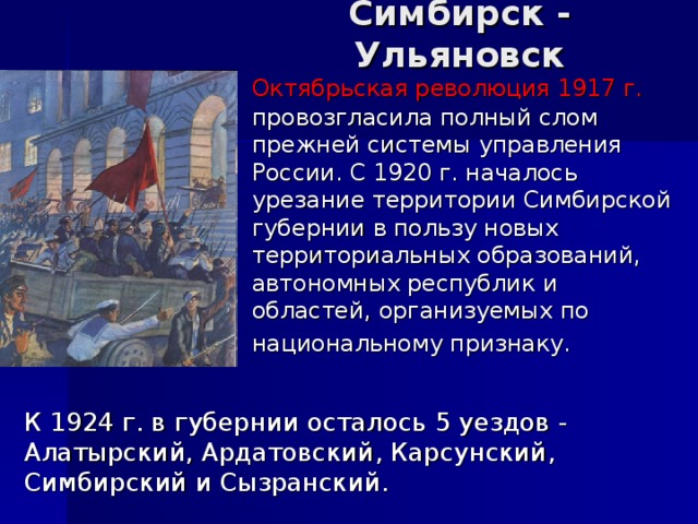 Симбирск - Ульяновск   Октябрьская революция 1917 г. провозгласила полный слом прежней системы управления России. С 1920 г. началось урезание территории Симбирской губернии в пользу новых территориальных образований, автономных республик и областей, организуемых по национальному признаку.     К 1924 г. в губернии осталось 5 уездов - Алатырский, Ардатовский, Карсунский, Симбирский и Сызранский.