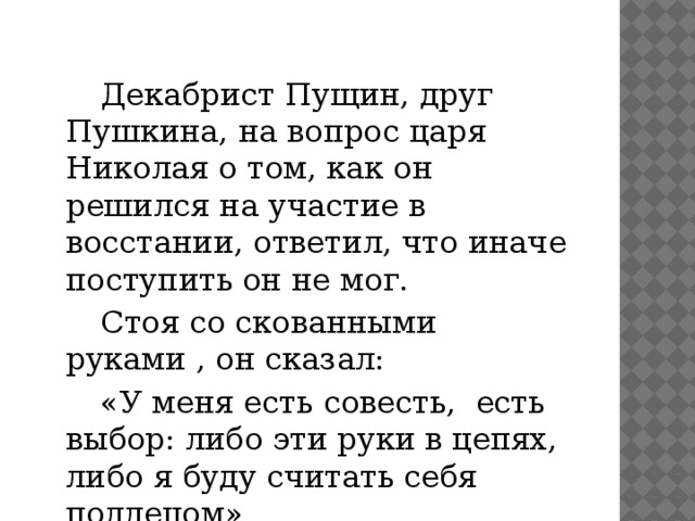 Декабрист Пущин, друг Пушкина, на вопрос царя Николая о том, как он решился на участие в восстании, ответил, что иначе поступить он не мог.   Стоя со скованными руками , он сказал:   «У меня есть совесть, есть выбор: либо эти руки в цепях, либо я буду считать себя подлецом»