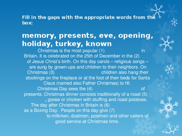 Fill in the gaps with the appropriate words from the box:   memory, presents, eve, opening, holiday, turkey, known Christmas is the most popular (1)   in Britain. It is celebrated on the 25th of December in the (2)  of Jesus Christ’s birth. On this day carols – religious songs – are sung by grown-ups and children to their neighbors. On Christmas (3)    children also hang their stockings on the fireplace or at the foot of their beds for Santa Claus (named also Father Christmas) to fill. Christmas Day sees the (4)    of presents. Christmas dinner consists traditionally of a roast (5)   , goose or chicken with stuffing and roast potatoes. The day after Christmas in Britain is (6)    as a Boxing Day. People on this day give (7)    to milkmen, dustmen, postmen and other callers of good service at Christmas time.