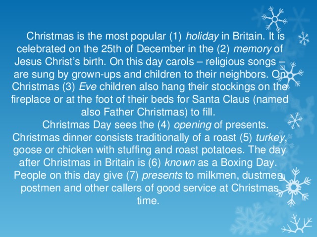 Christmas is the most popular (1) holiday in Britain. It is celebrated on the 25th of December in the (2) memory of Jesus Christ’s birth. On this day carols – religious songs – are sung by grown-ups and children to their neighbors. On Christmas (3) Eve children also hang their stockings on the fireplace or at the foot of their beds for Santa Claus (named also Father Christmas) to fill. Christmas Day sees the (4) opening of presents. Christmas dinner consists traditionally of a roast (5) turkey , goose or chicken with stuffing and roast potatoes. The day after Christmas in Britain is (6) known as a Boxing Day. People on this day give (7) presents to milkmen, dustmen, postmen and other callers of good service at Christmas time.