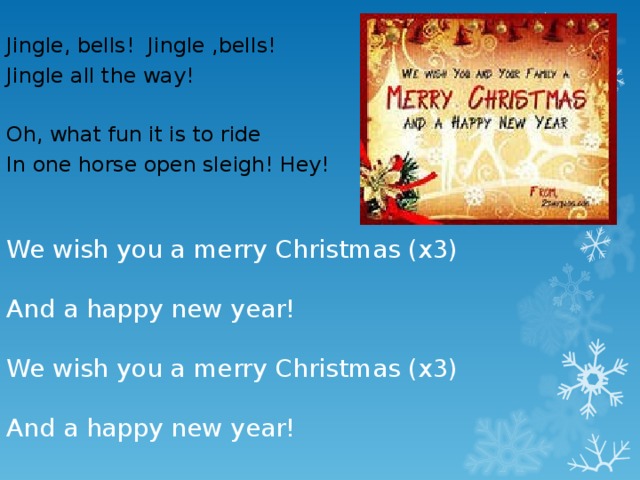 We wish you a merry Christmas (x3)   And a happy new year!   We wish you a merry Christmas (x3)   And a happy new year! Jingle, bells! Jingle ,bells! Jingle all the way! Oh, what fun it is to ride In one horse open sleigh! Hey!