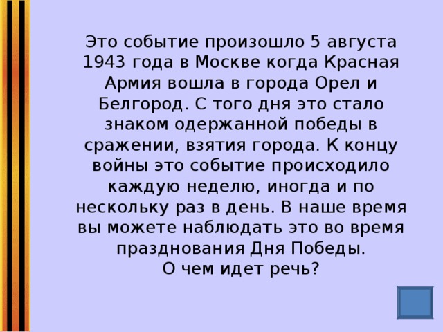 Это событие произошло 5 августа 1943 года в Москве когда Красная Армия вошла в города Орел и Белгород. С того дня это стало знаком одержанной победы в сражении, взятия города. К концу войны это событие происходило каждую неделю, иногда и по нескольку раз в день. В наше время вы можете наблюдать это во время празднования Дня Победы.  О чем идет речь?