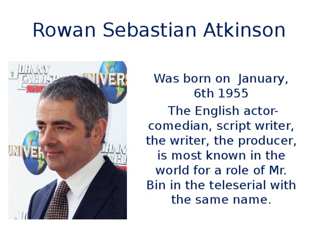 Rowan Sebastian Atkinson Was born on January, 6th 1955  The English actor-comedian, script writer, the writer, the producer, is most known in the world for a role of Mr. Bin in the teleserial with the same name.