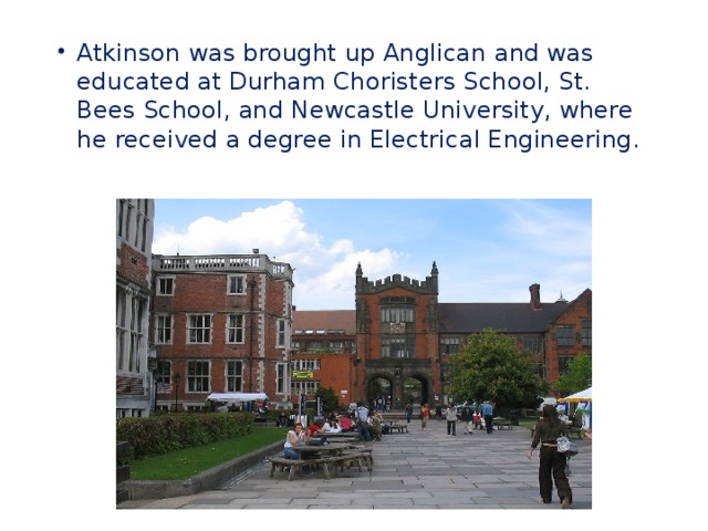 Atkinson was brought up Anglican and was educated at Durham Choristers School, St. Bees School, and Newcastle University, where he received a degree in Electrical Engineering.