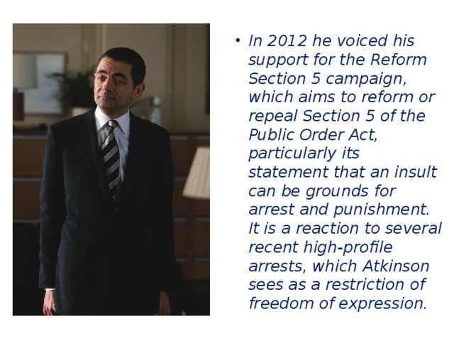 In 2012 he voiced his support for the Reform Section 5 campaign, which aims to reform or repeal Section 5 of the Public Order Act, particularly its statement that an insult can be grounds for arrest and punishment. It is a reaction to several recent high-profile arrests, which Atkinson sees as a restriction of freedom of expression.