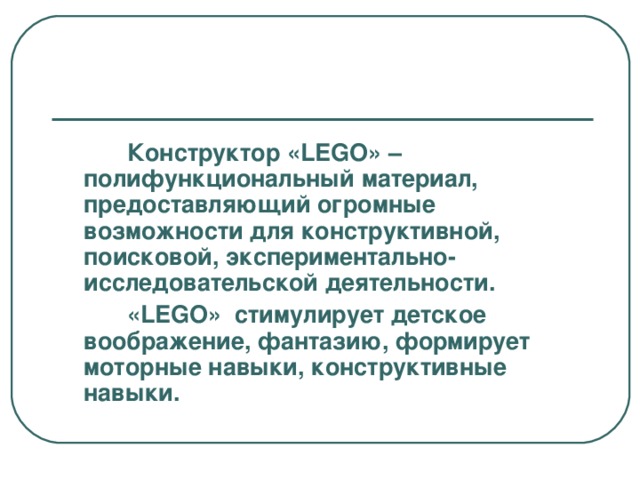 Конструктор «LEGO» –полифункциональный материал, предоставляющий огромные возможности для конструктивной, поисковой, экспериментально-исследовательской деятельности.  «LEGO»  стимулирует детское воображение, фантазию, формирует моторные навыки, конструктивные навыки.