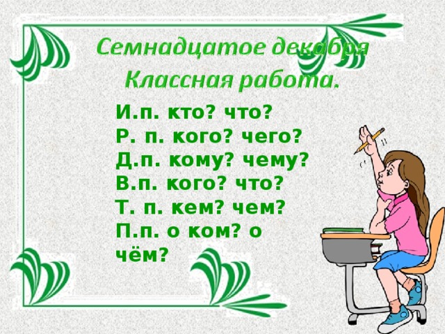 И.п. кто? что? Р. п. кого? чего? Д.п. кому? чему? В.п. кого? что? Т. п. кем? чем? П.п. о ком? о чём?