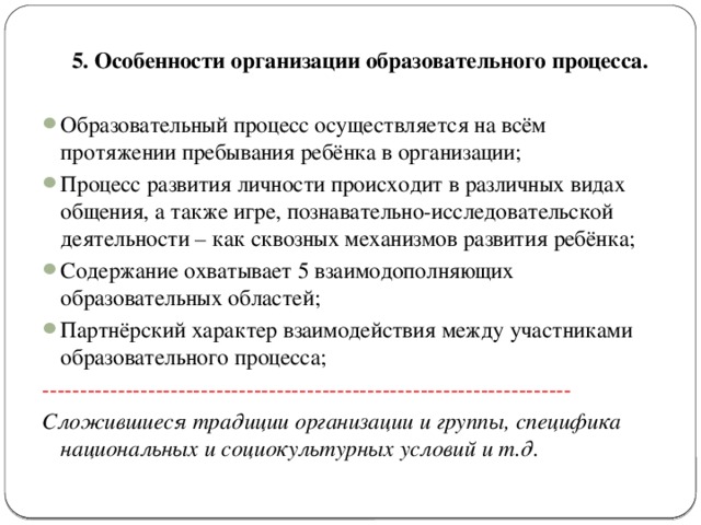 5. Особенности организации образовательного процесса.  Образовательный процесс осуществляется на всём протяжении пребывания ребёнка в организации; Процесс развития личности происходит в различных видах общения, а также игре, познавательно-исследовательской деятельности – как сквозных механизмов развития ребёнка; Содержание охватывает 5 взаимодополняющих образовательных областей; Партнёрский характер взаимодействия между участниками образовательного процесса; ---------------------------------------------------------------------- Сложившиеся традиции организации и группы, специфика национальных и социокультурных условий и т.д.