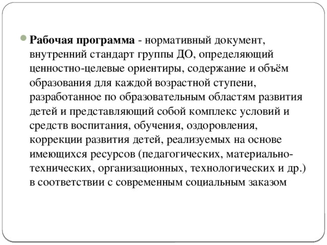 Рабочая программа - нормативный документ, внутренний стандарт группы ДО, определяющий ценностно-целевые ориентиры, содержание и объём образования для каждой возрастной ступени, разработанное по образовательным областям развития детей и представляющий собой комплекс условий и средств воспитания, обучения, оздоровления, коррекции развития детей, реализуемых на основе имеющихся ресурсов (педагогических, материально-технических, организационных, технологических и др.) в соответствии с современным социальным заказом