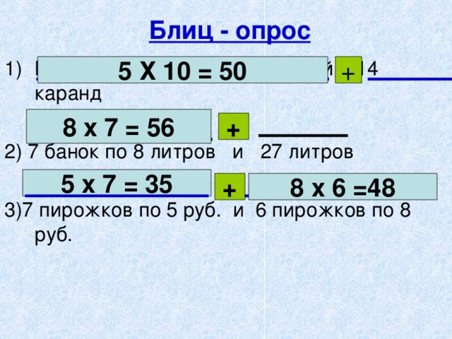 Блиц - опрос В 10 коробках по 5 карандашей и 14 каранд 2) 7 банок по 8 литров и 27 литров 3)7 пирожков по 5 руб. и 6 пирожков по 8 руб. 5 Х 10 = 50 + 8 х 7 = 56 + 5 х 7 = 35 + 8 х 6 =48