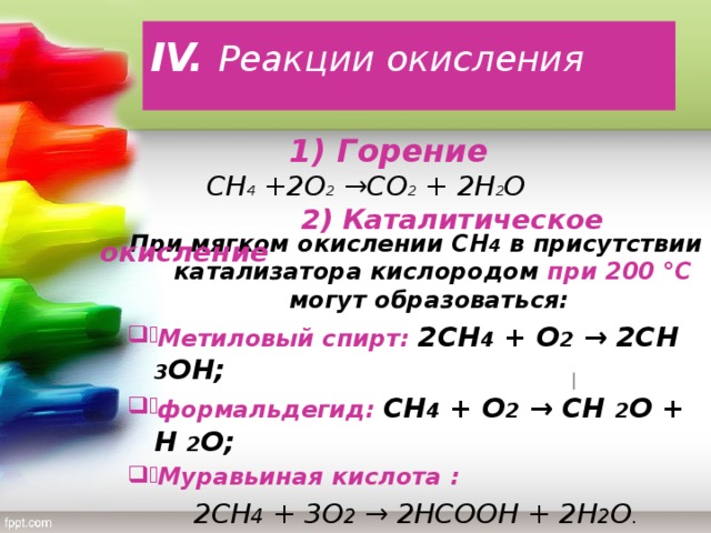 IV. Реакции окисления   1) Горение    СН 4 +2О 2 →СО 2 + 2Н 2 О  2)  Каталитическое окисление           При мягком окислении СН 4 в присутствии катализатора кислородом при 200 °C могут образоваться: Метиловый спирт: 2СН 4 + О 2 → 2СН 3 ОН; формальдегид: СН 4 + О 2 → СН 2 О + Н 2 O; Муравьиная кислота : 2СН 4 + 3О 2 → 2НСООН + 2Н 2 O .