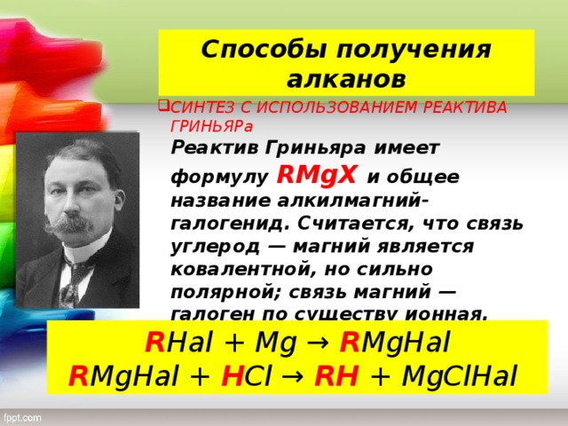 Способы получения алканов СИНТЕЗ С ИСПОЛЬЗОВАНИЕМ РЕАКТИВА ГРИНЬЯРа  Реактив Гриньяра имеет формулу RMgX и общее название алкилмагний-галогенид. Считается, что связь углерод — магний является ковалентной, но сильно полярной; связь магний — галоген по существу ионная. R Hal + Mg → R MgHal  R MgHal + H Cl → RH  + MgClHal