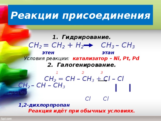 Реакции присоединения 1.  Гидрирование. C Н 2 = СН 2 + Н 2   СН 3 – СН 3  этен   этан Условия реакции: катализатор – Ni, Pt, Pd 2.  Галогенирование.       1 2 3  C Н 2 = СН – СН 3 + С l – С l СН 2 – СН – СН 3 пропен              Cl Cl        1,2-дихлорпропан Реакция идёт при обычных условиях.
