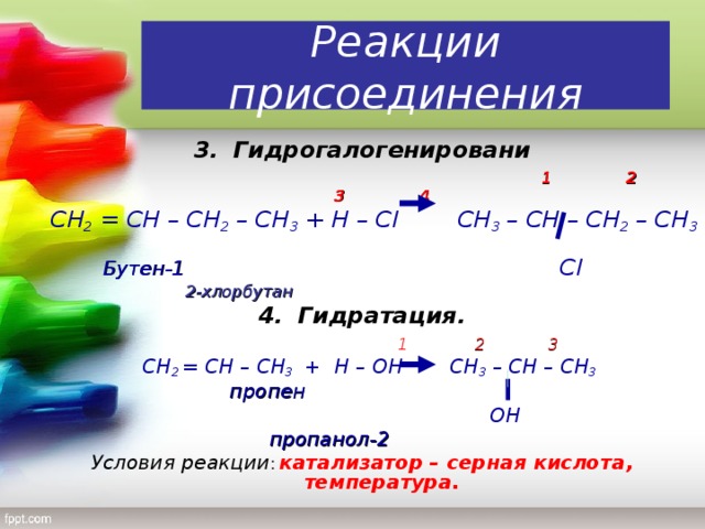 Реакции присоединения 3.  Гидрогалогенировани 1 1 2 3 4  СН 2 = СН – СН 2 – СН 3 + Н – С l   C Н 3 – СН – СН 2 – СН 3    Бутен-1      Cl         2-хлорбутан   4.  Гидратация.  1 2 3  C Н 2 = СН – СН 3 + Н – ОН  СН 3 – СН – СН 3  пропен       ОН       пропанол-2 Условия реакции : катализатор – серная кислота, температура.