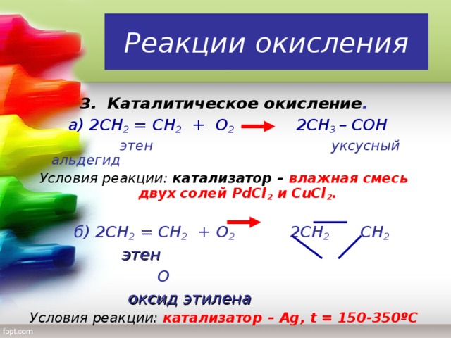 Реакции окисления 3.  Каталитическое окисление .  а) 2СН 2 = СН 2 + О 2  2СН 3 – C ОН  этен уксусный альдегид Условия реакции: катализатор – влажная смесь двух солей PdCl 2  и CuCl 2 .  б) 2СН 2 = СН 2 + О 2   2СН 2   СН 2   этен        О       оксид этилена Условия реакции: катализатор – Ag , t = 150-350 º С